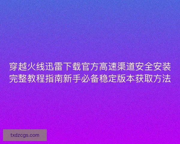 穿越火线迅雷下载官方高速渠道安全安装完整教程指南新手必备稳定版本获取方法